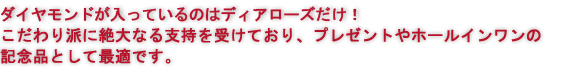 ダイヤモンドが入っているのはディアローズだけ！
こだわり派に絶大なる支持を受けており、プレゼントやホールインワンの記念品として最適です。